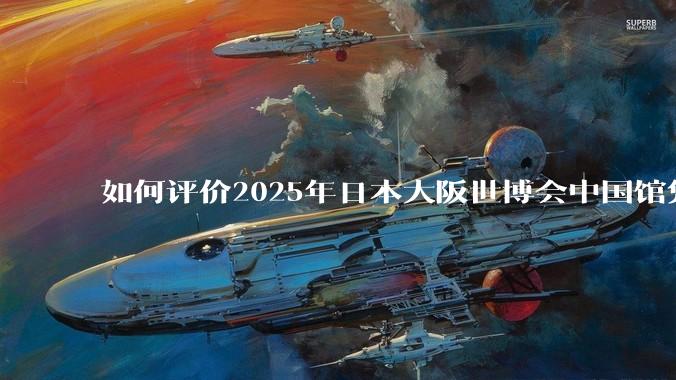 如何评价2025年日本大阪世博会中国馆凭借中式美学领先东道主？
