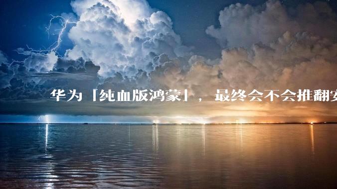 华为「纯血版鸿蒙」，最终会不会推翻安卓系统？