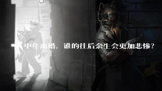 中年离婚，谁的往后余生会更加悲惨？