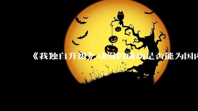 《我独自升级》动漫的成功是否能为国内网文动漫化提供新思路？
